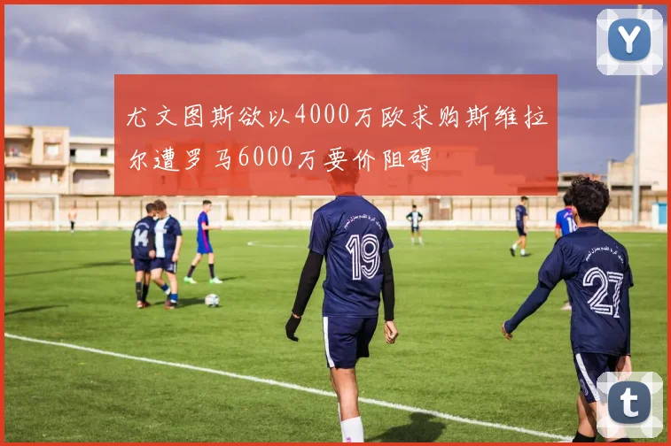 尤文图斯欲以4000万欧求购斯维拉尔遭罗马6000万要价阻碍