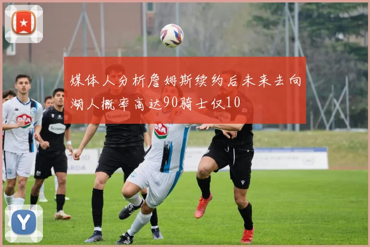 媒体人分析詹姆斯续约后未来去向湖人概率高达90骑士仅10