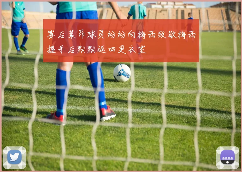 赛后莱昂球员纷纷向梅西致敬梅西握手后默默返回更衣室