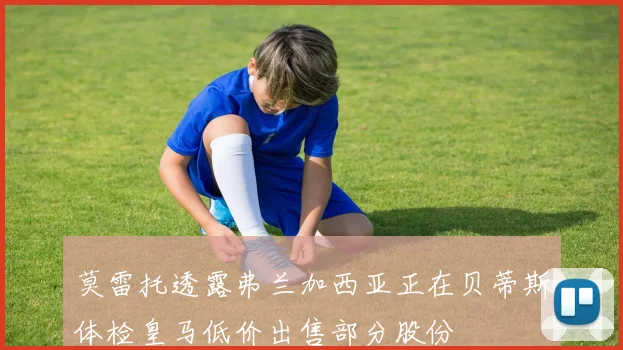 莫雷托透露弗兰加西亚正在贝蒂斯体检皇马低价出售部分股份