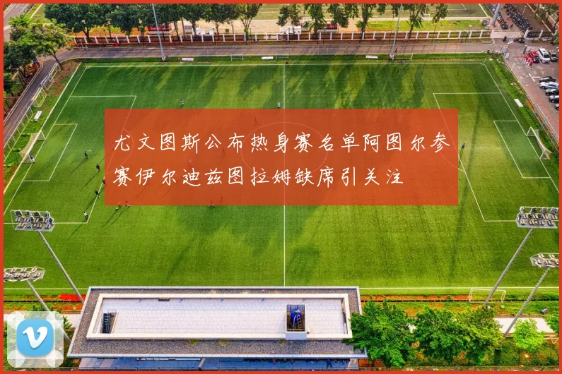尤文图斯公布热身赛名单阿图尔参赛伊尔迪兹图拉姆缺席引关注