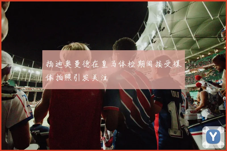 扬迪奥曼德在皇马体检期间接受媒体拍照引发关注