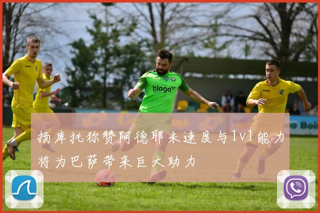 扬库托称赞阿德耶米速度与1v1能力将为巴萨带来巨大助力